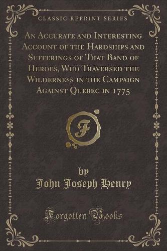 An Accurate and Interesting Account of the Hardships and Sufferings of That Band of Heroes, Who Traversed the Wilderness in the Campaign Against Quebec in 1775 (Classic Reprint)