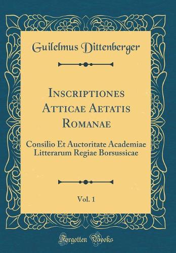 Inscriptiones Atticae Aetatis Romanae, Vol. 1: Consilio Et Auctoritate Academiae Litterarum Regiae Borsussicae (Classic Reprint)