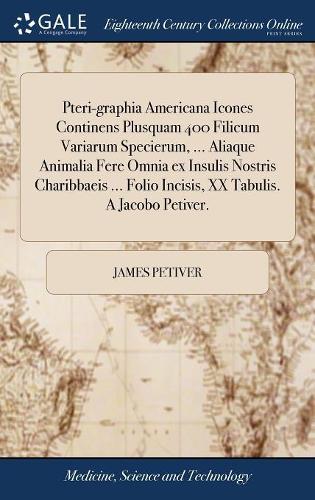 Pteri-Graphia Americana Icones Continens Plusquam 400 Filicum Variarum Specierum, ... Aliaque Animalia Fere Omnia Ex Insulis Nostris Charibbaeis ... Folio Incisis, XX Tabulis. a Jacobo Petiver.