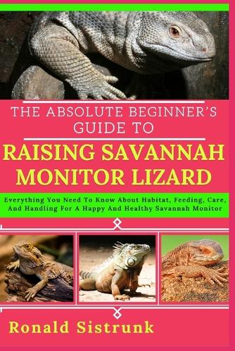 The Absolute Beginner's Guide to Raising Savannah Monitor Lizard: Everything You Need To Know About Habitat, Feeding, Care, And Handling For A Happy And Healthy Savannah Monitor