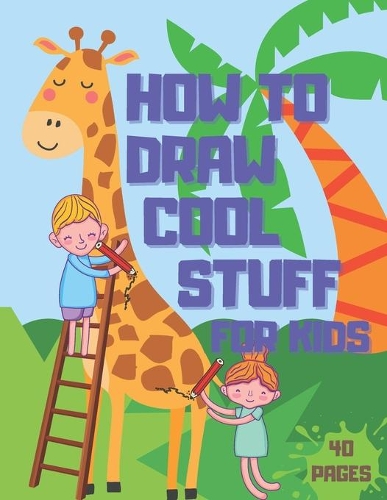 How to Draw Cool Stuff: Books For Kids - Drawing Guide, Easy Step by Step, Draw Anything and Everything in the Cutest Style Ever
