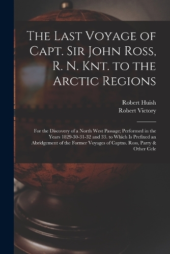 The Last Voyage of Capt. Sir John Ross, R. N. Knt. to the Arctic Regions: For the Discovery of a North West Passage; Performed in the Years 1829-30-31-32 and 33. to Which Is Prefixed an Abridgement of the Former Voyages of