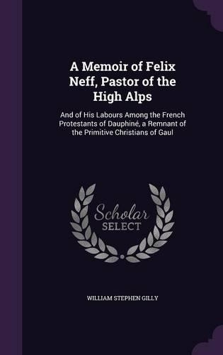 A Memoir of Felix Neff, Pastor of the High Alps: And of His Labours Among the French Protestants of Dauphiné, a Remnant of the Primitive Christians of Gaul(English)