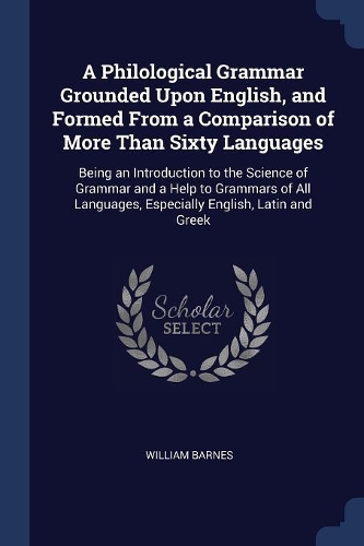 A Philological Grammar Grounded Upon English, and Formed From a Comparison of More Than Sixty Languages: Being an Introduction to the Science of Grammar and a Help to Grammars of All Languages, Especially English, Latin and Greek