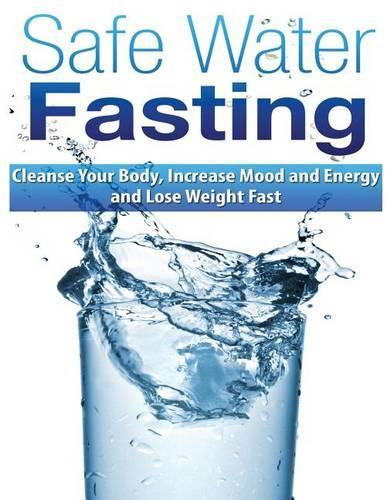 Safe Water Fasting: Cleanse Your Body, Increase Mood and Energy and Lose Weight Fast