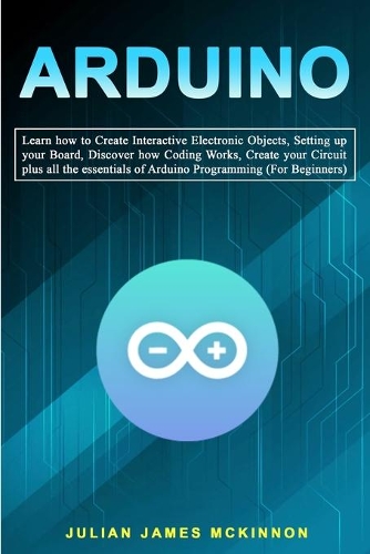 Arduino: Learn how to Create Interactive Electronic Objects, Setting up your Board, Discover how Coding Works, Create your Circuit plus all the essentials of