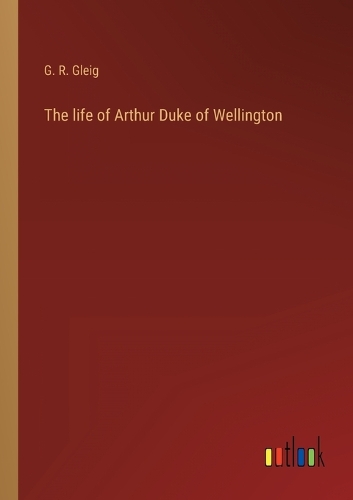 The life of Arthur Duke of Wellington