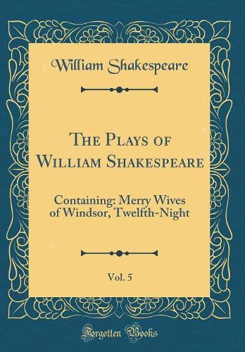 The Plays of William Shakespeare, Vol. 5: Containing: Merry Wives of Windsor, Twelfth-Night (Classic Reprint)