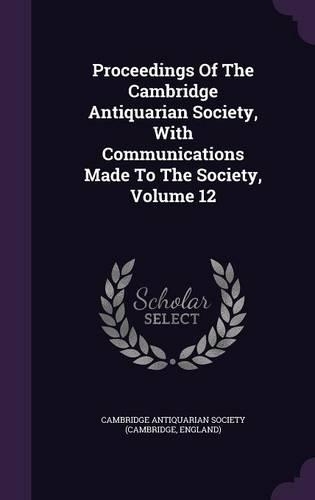 Proceedings of the Cambridge Antiquarian Society, with Communications Made to the Society, Volume 12