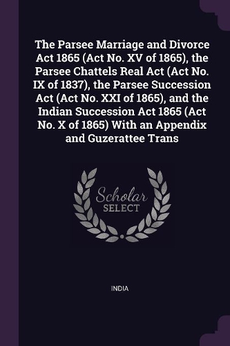 The Parsee Marriage and Divorce Act 1865 (Act No. XV of 1865), the Parsee Chattels Real Act (Act No. IX of 1837), the Parsee Succession Act (Act No. XXI of 1865), and the Indian Succession Act 1865 (Act No. X of 1865) With an Appendix and Guzeratte