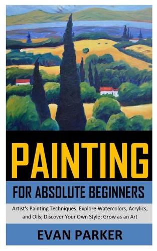Painting for Absolute Beginners: Artist's Painting Techniques: Explore Watercolors, Acrylics, and Oils; Discover Your Own Style; Grow as an Art