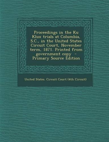 Proceedings in the Ku Klux Trials at Columbia, S.C., in the United States Circuit Court, November Term, 1871. Printed from Government Copy - Primary S