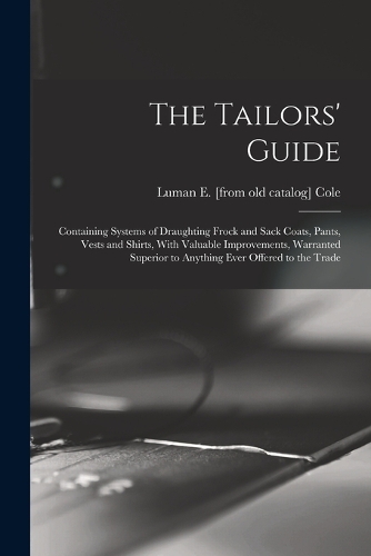 The Tailors' Guide: Containing Systems of Draughting Frock and Sack Coats, Pants, Vests and Shirts, With Valuable Improvements, Warranted Superior to Anything Ever Offe