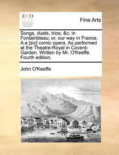 Songs, Duets, Trios, &c. in Fontainbleau; Or, Our Way in France. A A [sic] Comic Opera. as Performed at the Theatre-Royal in Covent-Garden. Written by Mr. O'Keeffe. Fourth Edition.