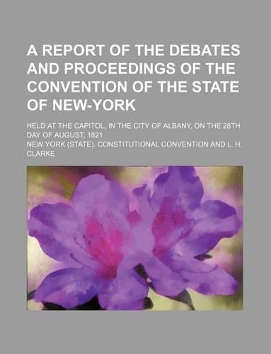 A Report of the Debates and Proceedings of the Convention of the State of New-York; Held at the Capitol, in the City of Albany, on the 28th Day of August, 1821: (English)