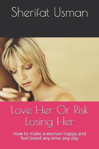 Love Her Or Risk Losing Her: How to make a woman happy and feel loved any time any day