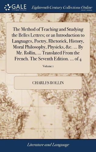 The Method of Teaching and Studying the Belles Lettres; Or an Introduction to Languages, Poetry, Rhetorick, History, Moral Philosophy, Physicks, &c. ... by Mr. Rollin, ... Translated from the French. the Seventh Edition. ... of 4; Volume 1