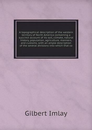 A topographical description of the western territory of North America containing a succinct account of its soil, climate, natural history, population, agriculture, manners, and customs, with an ample description of the several divisions into which