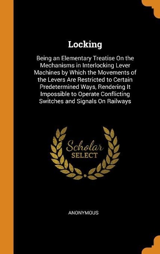 Locking: Being an Elementary Treatise on the Mechanisms in Interlocking Lever Machines by Which the Movements of the Levers Are Restricted to Certain Predete