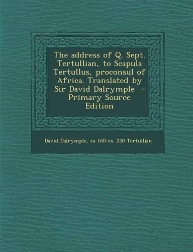 The Address of Q. Sept. Tertullian, to Scapula Tertullus, Proconsul of Africa. Translated by Sir David Dalrymple - Primary Source Edition