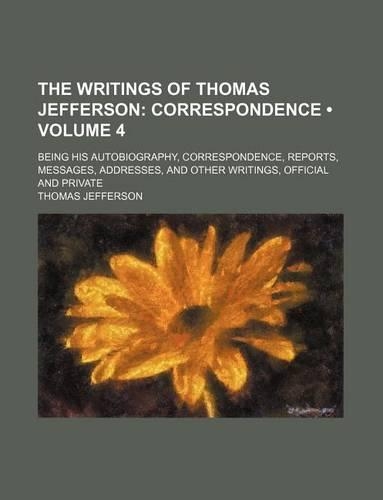 The Writings of Thomas Jefferson (Volume 4); Correspondence. Being His Autobiography, Correspondence, Reports, Messages, Addresses, and Other Writings, Official and Private