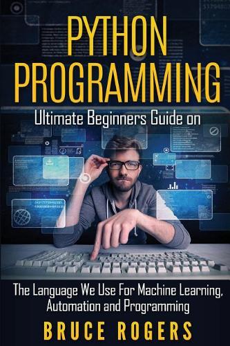 Python Programming: Ultimate Beginners Guide on the Language We Use for Machine Learning, Automation and Programming