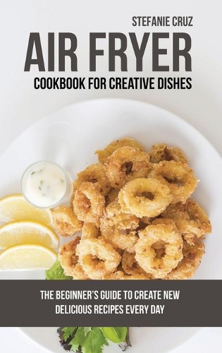 Air Fryer Cookbook for Creative Dishes: The Beginner's Guide to Create New Delicious Recipes Every Day