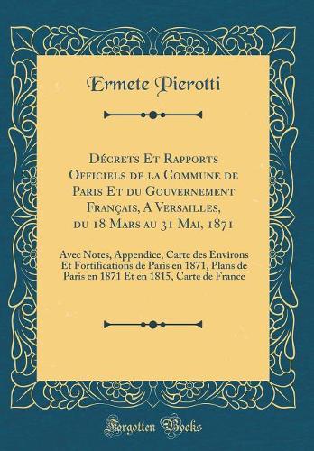Décrets Et Rapports Officiels de la Commune de Paris Et du Gouvernement Français, A Versailles, du 18 Mars au 31 Mai, 1871: Avec Notes, Appendice, Carte des Environs Et Fortifications de Paris en 1871, Plans de Paris en 1871 Et en 1815, Carte de Fr