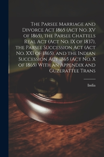The Parsee Marriage and Divorce Act 1865 (Act No. XV of 1865), the Parsee Chattels Real Act (Act No. IX of 1837), the Parsee Succession Act (Act No. XXI of 1865), and the Indian Succession Act 1865 (Act No. X of 1865) With an Appendix and Guzeratte