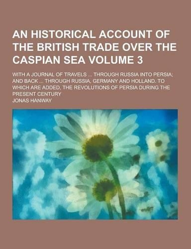 An Historical Account of the British Trade Over the Caspian Sea; With a Journal of Travels ... Through Russia Into Persia; And Back ... Through Russi