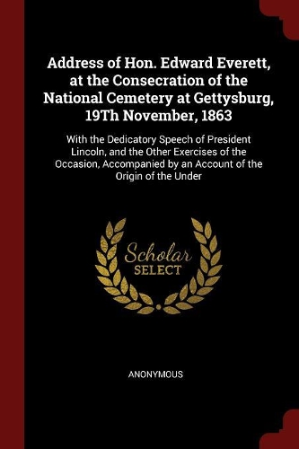 Address of Hon. Edward Everett, at the Consecration of the National Cemetery at Gettysburg, 19Th November, 1863