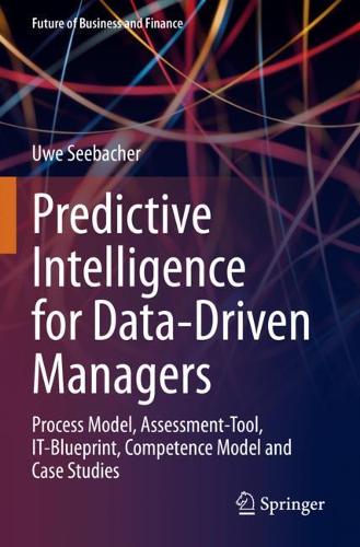 Predictive Intelligence for Data-Driven Managers: Process Model, Assessment-Tool, IT-Blueprint, Competence Model and Case Studies(Future of Business and Finance)