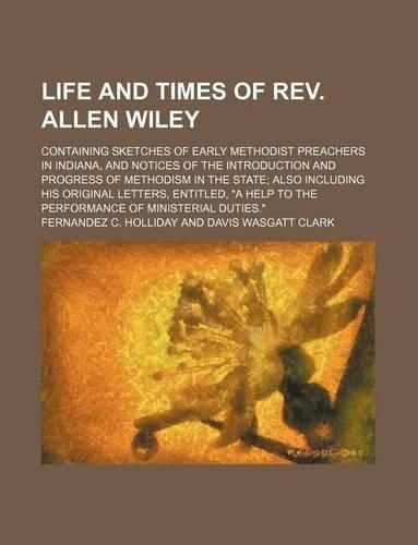 Life and Times of REV. Allen Wiley; Containing Sketches of Early Methodist Preachers in Indiana, and Notices of the Introduction and Progress of Methodism in the State Also Including His Original Letters, Entitled, 