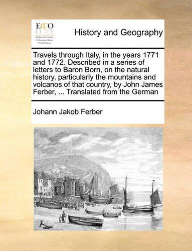 Travels Through Italy, in the Years 1771 and 1772. Described in a Series of Letters to Baron Born, on the Natural History, Particularly the Mountains and Volcanos of That Country, by John James Ferber, ... Translated from the German