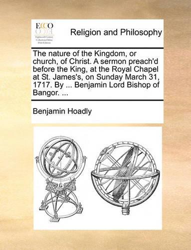 The nature of the Kingdom, or church, of Christ. A sermon preach'd before the King, at the Royal Chapel at St. James's, on Sunday March 31, 1717. By ... Benjamin Lord Bishop of Bangor. ...