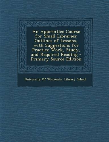 An Apprentice Course for Small Libraries: Outlines of Lessons, with Suggestions for Practice Work, Study, and Required Reading - Primary Source Editio(English)