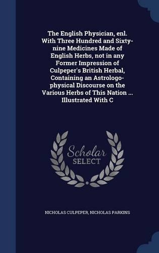 The English Physician, enl. With Three Hundred and Sixty-nine Medicines Made of English Herbs, not in any Former Impression of Culpeper's British Herbal, Containing an Astrologo-physical Discourse on the Various Herbs of This Nation ... Illustrated