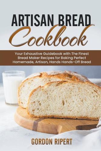 Artisan Bread Cookbook: Your Exhaustive Guidebook with The Finest Bread Maker Recipes for Baking Perfect Homemade, Artisan, Hands-Off Bread