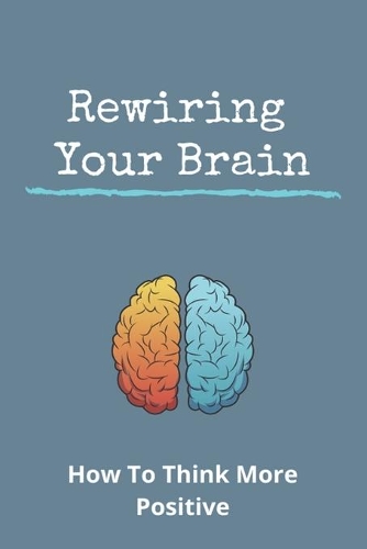 Rewiring Your Brain: How To Think More Positive: Rewire Your Brain Anxiety
