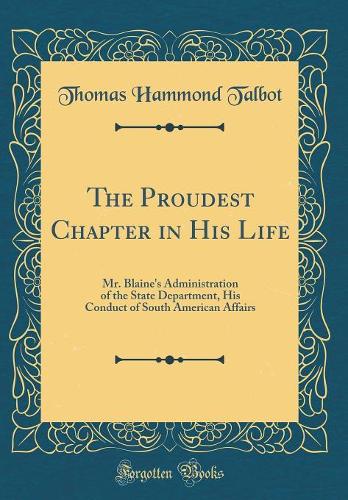 The Proudest Chapter in His Life: Mr. Blaine's Administration of the State Department, His Conduct of South American Affairs (Classic Reprint)