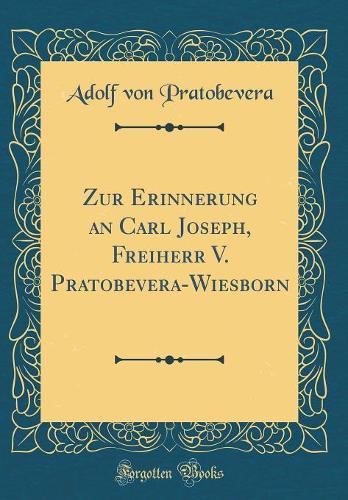 Zur Erinnerung an Carl Joseph, Freiherr V. Pratobevera-Wiesborn (Classic Reprint)