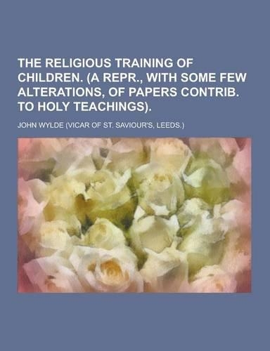 The Religious Training of Children. (a Repr., with Some Few Alterations, of Papers Contrib. to Holy Teachings)