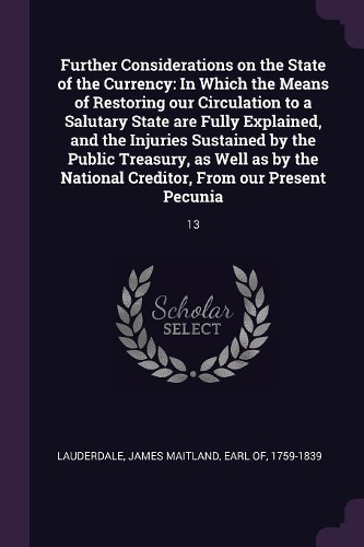 Further Considerations on the State of the Currency: In Which the Means of Restoring our Circulation to a Salutary State are Fully Explained, and the Injuries Sustained by the Public Treasury, as Well 
