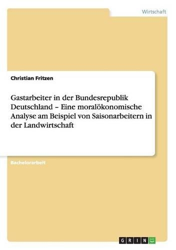 Gastarbeiter in der Bundesrepublik Deutschland - Eine moralökonomische Analyse am Beispiel von Saisonarbeitern in der Landwirtschaft: (German)