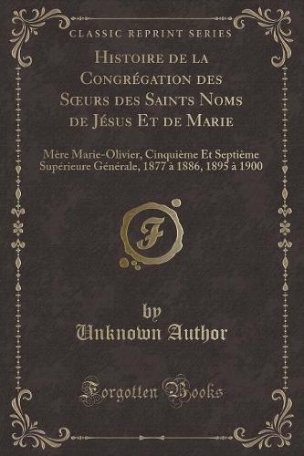 Histoire de la Congrégation Des Soeurs Des Saints Noms de Jésus Et de Marie: Mère Marie-Olivier, Cinquième Et Septième Supérieure Générale, 1877 À 1886, 1895 À 1900 (Classic Reprint)