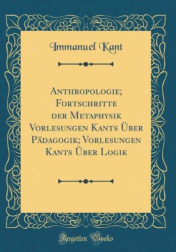 Anthropologie; Fortschritte Der Metaphysik Vorlesungen Kants Über Pädagogik; Vorlesungen Kants Über Logik (Classic Reprint)