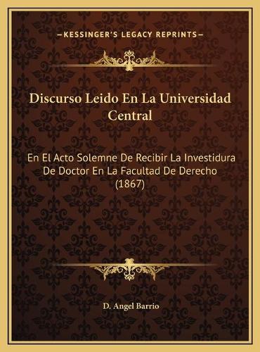 Discurso Leido En La Universidad Central: En El Acto Solemne De Recibir La Investidura De Doctor En La Facultad De Derecho (1867)(Spanish)