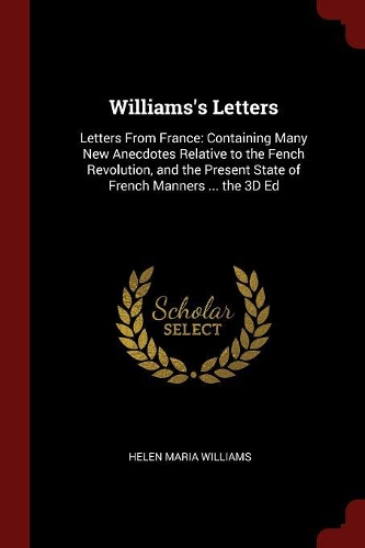 Williams's Letters: Letters from France: Containing Many New Anecdotes Relative to the Fench Revolution, and the Present State of French Manners ... the 3D Ed