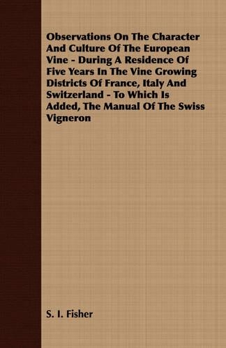 Observations On The Character And Culture Of The European Vine - During A Residence Of Five Years In The Vine Growing Districts Of France, Italy And Switzerland - To Which Is Added, The Manual Of The Swiss Vigneron