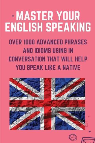 Master Your English Speaking: Over 1000 Advanced Phrases And Idioms Using In Conversation That Will Help You Speak Like A Native: English Speaking Practice